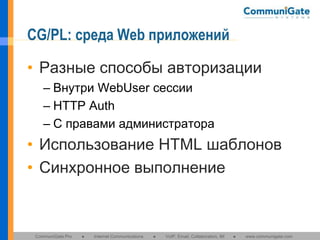 CG/PL: среда Web приложений
• Разные способы авторизации
– Внутри WebUser сессии
– HTTP Auth
– С правами администратора

• Использование HTML шаблонов
• Синхронное выполнение

CommuniGate Pro

●

Internet Communications

●

VoIP, Email, Collaboration, IM

●

www.communigate.com

 