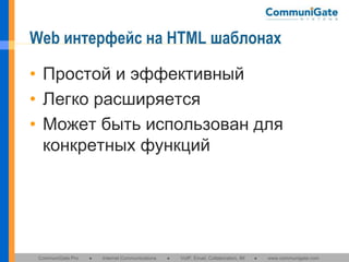 Web интерфейс на HTML шаблонах
• Простой и эффективный
• Легко расширяется
• Может быть использован для
конкретных функций

CommuniGate Pro

●

Internet Communications

●

VoIP, Email, Collaboration, IM

●

www.communigate.com

 