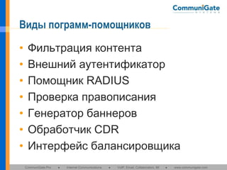 Виды пограмм-помощников
•
•
•
•
•
•
•

Фильтрация контента
Внешний аутентификатор
Помощник RADIUS
Проверка правописания
Генератор баннеров
Обработчик CDR
Интерфейс балансировщика
CommuniGate Pro

●

Internet Communications

●

VoIP, Email, Collaboration, IM

●

www.communigate.com

 