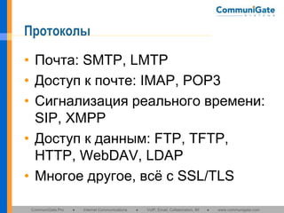 Протоколы
• Почта: SMTP, LMTP
• Доступ к почте: IMAP, POP3
• Сигнализация реального времени:
SIP, XMPP
• Доступ к данным: FTP, TFTP,
HTTP, WebDAV, LDAP
• Многое другое, всё с SSL/TLS
CommuniGate Pro

●

Internet Communications

●

VoIP, Email, Collaboration, IM

●

www.communigate.com

 