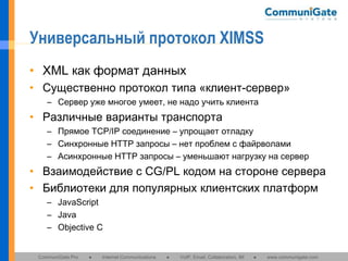 Универсальный протокол XIMSS
• XML как формат данных
• Существенно протокол типа «клиент-сервер»
– Сервер уже многое умеет, не надо учить клиента

• Различные варианты транспорта
– Прямое TCP/IP соединение – упрощает отладку
– Синхронные HTTP запросы – нет проблем с файрволами
– Асинхронные HTTP запросы – уменьшают нагрузку на сервер

• Взаимодействие с CG/PL кодом на стороне сервера
• Библиотеки для популярных клиентских платформ
– JavaScript
– Java
– Objective C

CommuniGate Pro

●

Internet Communications

●

VoIP, Email, Collaboration, IM

●

www.communigate.com

 