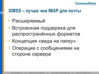 XIMSS – лучше чем IMAP для почты
• Расширяемый
• Встроенная поддержка для
распространённых форматов
• Концепция «вида на папку»
• Операции с сообщениями на
стороне сервера

CommuniGate Pro

●

Internet Communications

●

VoIP, Email, Collaboration, IM

●

www.communigate.com

 