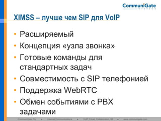 XIMSS – лучше чем SIP для VoIP
• Расширяемый
• Концепция «узла звонка»
• Готовые команды для
стандартных задач
• Совместимость с SIP телефонией
• Поддержка WebRTC
• Обмен событиями с PBX
задачами
CommuniGate Pro

●

Internet Communications

●

VoIP, Email, Collaboration, IM

●

www.communigate.com

 