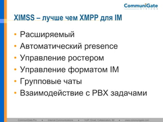 XIMSS – лучше чем XMPP для IM
•
•
•
•
•
•

Расширяемый
Автоматический presence
Управление ростером
Управление форматом IM
Групповые чаты
Взаимодействие с PBX задачами

CommuniGate Pro

●

Internet Communications

●

VoIP, Email, Collaboration, IM

●

www.communigate.com

 