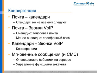 Конвергенция
• Почта – календари
– Стандарт, но не все ему следуют

• Почта – Звонки VoIP
– Очевидно: голосовая почта
– Менее очевидно: телефонный спам

• Календари – Звонки VoIP
– Конференции

• Мгновенные сообщения (и СМС)
– Оповещение о событиях на сервере
– Управление функциями аккаунта
CommuniGate Pro

●

Internet Communications

●

VoIP, Email, Collaboration, IM

●

www.communigate.com

 