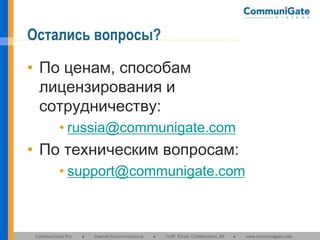 Остались вопросы?
• По ценам, способам
лицензирования и
сотрудничеству:
• russia@communigate.com

• По техническим вопросам:
• support@communigate.com

CommuniGate Pro

●

Internet Communications

●

VoIP, Email, Collaboration, IM

●

www.communigate.com

 