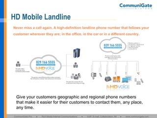 HD Mobile Landline Give your customers geographic and regional phone numbers that make it easier for their customers to contact them, any place, any time. Never miss a call again. A high-definition landline phone number that follows your customer wherever they are; in the office, in the car or in a different country. 