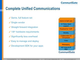 Complete Unified Communications HD Voice & IP PBX Messaging  Video Collaboration & Groupware Mobility Roadwarrior VoIP 3 rd  Party client support Admin & Self care ✓ Same, full feature set ✓ Single vendor ✓ Straight forward integration ✓ 1/8 th  hardware requirements ✓ Significantly less overhead ✓ Easy to manage and deploy ✓ Development SDK for your apps 
