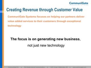Creating Revenue through Customer Value CommuniGate Systems focuses on helping our partners deliver value added services to their customers through exceptional technology The focus is on generating new business ,  not just new technology 