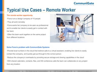 Typical Use Cases – Remote Worker The remote worker opportunity Fiona runs a design company of 10 people They all work remotely Fiona wants her company to be seen as professional and to enable her clients to easily get in contact with her team Often the team work together on the same project from different locations Solve Fiona’s problem with CommuniGate Systems Provide local numbers in the cloud that redirect calls to a virtual assistant, enabling her clients to easily contact the company, and quickly get put through to the correct person Reduce the company’s overheads by providing secure storage and sharing capabilities in the cloud With shared calendars, contacts, files, and HD conference calls the team can collaborate on any project from any location 