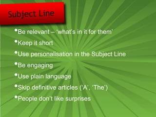 •Be relevant – ‘what’s in it for them’
•Keep it short
•Use personalisation in the Subject Line
•Be engaging
•Use plain language
•Skip definitive articles (‘A’, ‘The’)
•People don’t like surprises
 