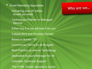 • Email Marketing Specialists
Delivering over 20 million
emails per week
Technology Platform or Managed
Service
Either buy it or we will host it for you
Independent and Privately Owned
Based in Surrey, UK
Commercial Terms for all Budgets
Best Practice as well as Technology
Dedicated Account Manager for All
Unlimited Technical Support
The HTML Doctor (actually a nurse)
 