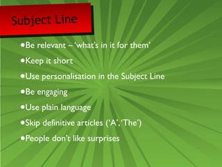Subject Line 
•Be relevant – ‘what’s in it for them’ 
•Keep it short 
•Use personalisation in the Subject Line 
•Be engaging 
•Use plain language 
•Skip definitive articles (‘A’, ‘The’) 
•People don’t like surprises 
 