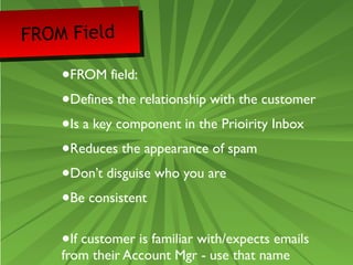 FROM Field 
•FROM field: 
•Defines the relationship with the customer 
•Is a key component in the Prioirity Inbox 
•Reduces the appearance of spam 
•Don’t disguise who you are 
•Be consistent 
•If customer is familiar with/expects emails 
from their Account Mgr - use that name 
 