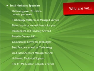 • Email Marketing Specialists 
Delivering over 20 million 
emails per week 
Technology Platform or Managed Service 
Either buy it or we will host it for you 
Independent and Privately Owned 
Based in Surrey, UK 
Commercial Terms for all Budgets 
Best Practice as well as Technology 
Dedicated Account Manager for All 
Unlimited Technical Support 
The HTML Doctor (actually a nurse) 
Who are we… Who are we… 
 