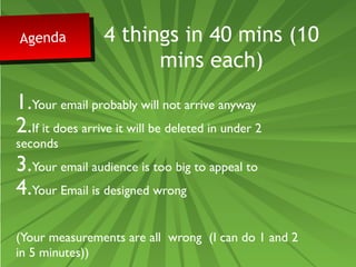 Agenda Agenda 4 things in 40 mins (10 
mins each) 
1.Your email probably will not arrive anyway 
2.If it does arrive it will be deleted in under 2 
seconds 
3.Your email audience is too big to appeal to 
4.Your Email is designed wrong 
(Your measurements are all wrong (I can do 1 and 2 
in 5 minutes)) 
 