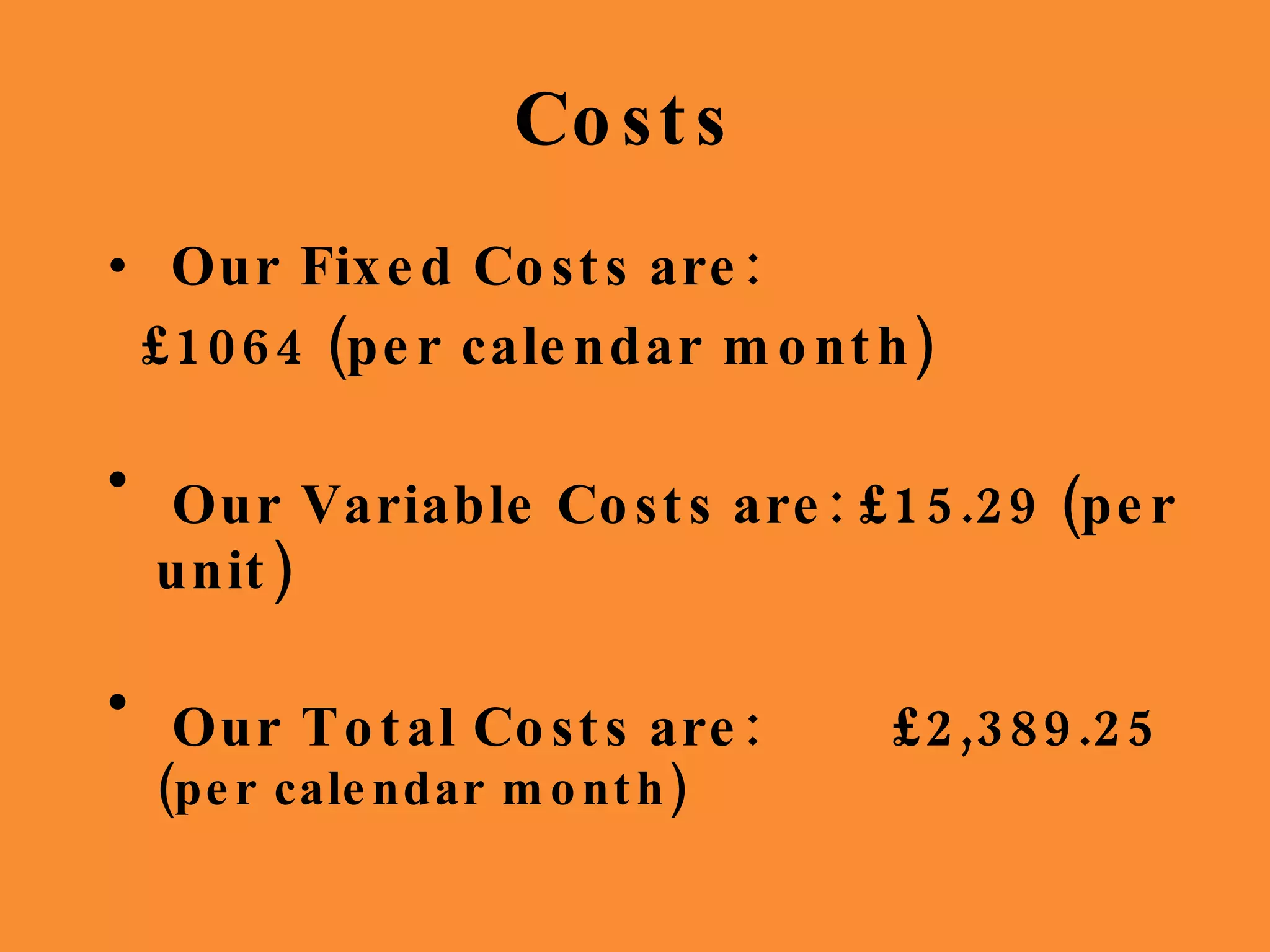 Costs  Our Fixed Costs are:  £1064 (per calendar month) Our Variable Costs are: £15.29 (per unit) Our Total Costs are:  £2,389.25  (per calendar month) 