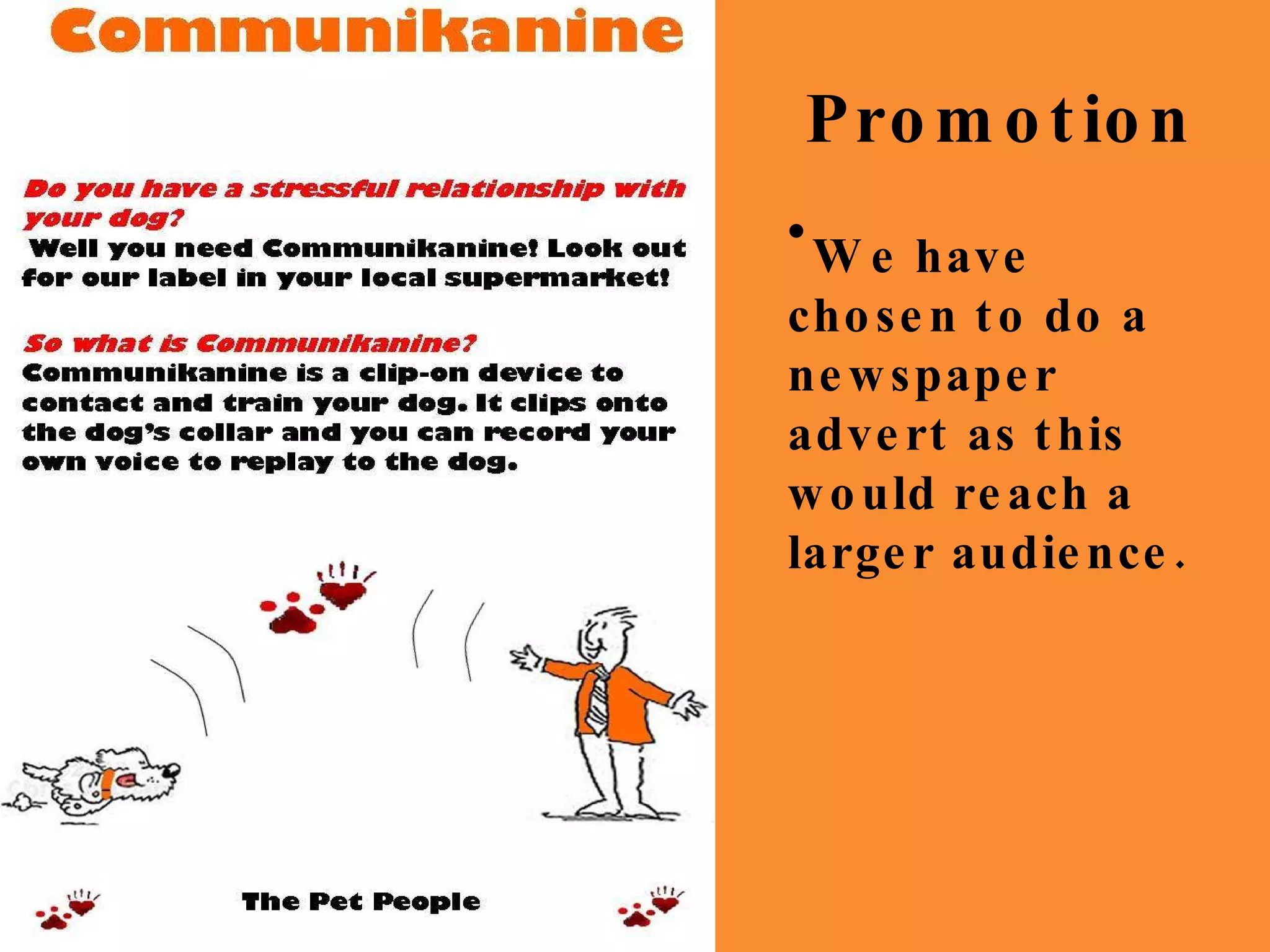 Promotion Do you have a stressful relationship with your dog? Well you need Communikanine! Look out for our label in your local supermarket! Communikanine So what is Communikanine? Communikanine is a clip-on device to  contact and train your dog. It clips onto the dog’s collar and you can record your own voice to replay to the dog. The Pet People Do you have a stressful relationship with your dog? Well you need Communikanine! Look out for our label in your local supermarket! Communikanine So what is Communikanine? Communikanine is a clip-on device to  contact and train your dog. It clips onto the dog’s collar and you can record your own voice to replay to the dog. The Pet People We have chosen to do a newspaper advert as this would reach a larger audience. 