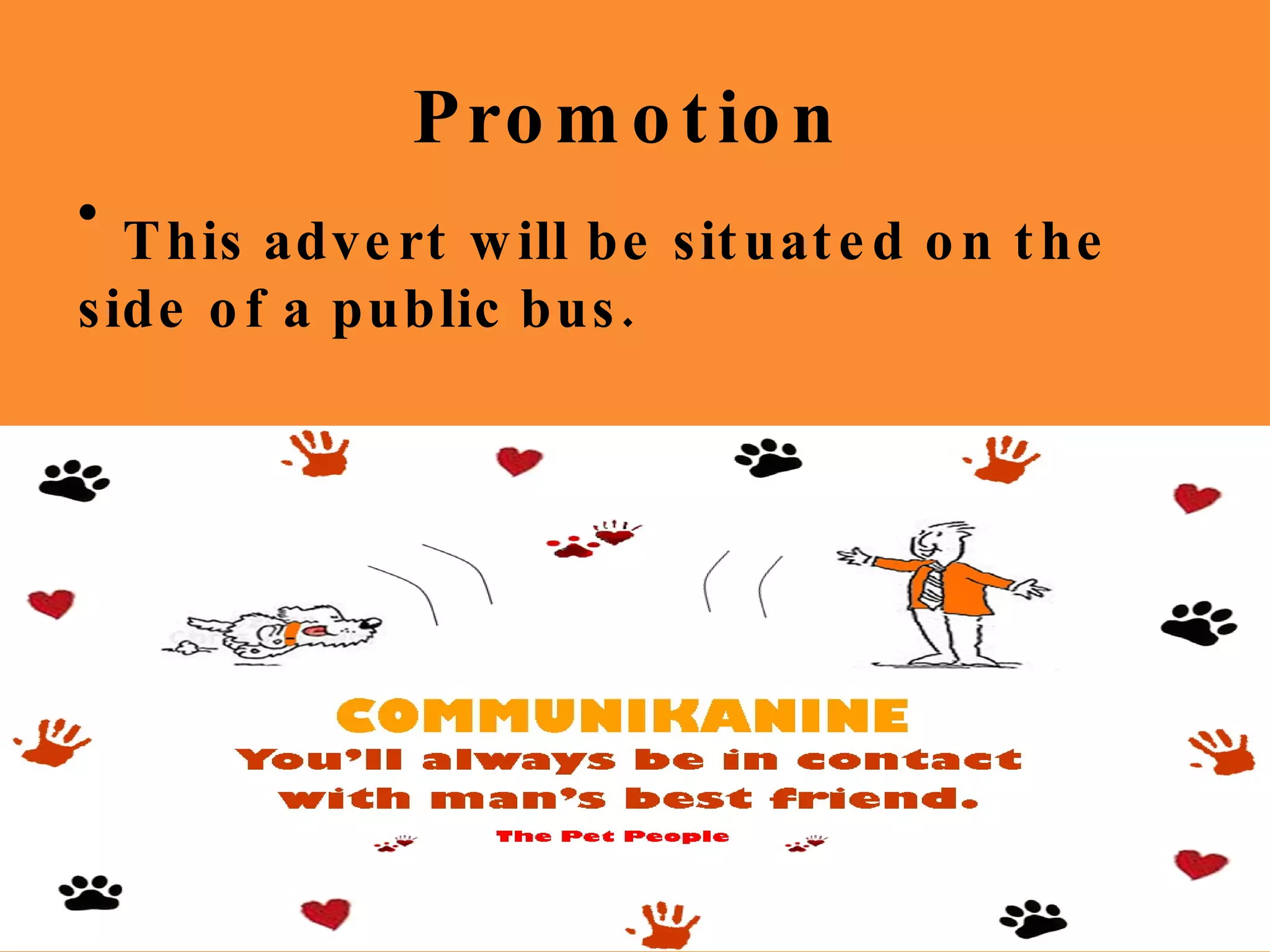 Promotion Do you have a stressful relationship with your dog? Well you need Communikanine! Look out for our label in your local supermarket! Communikanine So what is Communikanine? Communikanine is a clip-on device to  contact and train your dog. It clips onto the dog’s collar and you can record your own voice to replay to the dog. The Pet People Do you have a stressful relationship with your dog? Well you need Communikanine! Look out for our label in your local supermarket! Communikanine So what is Communikanine? Communikanine is a clip-on device to  contact and train your dog. It clips onto the dog’s collar and you can record your own voice to replay to the dog. The Pet People This advert will be situated on the side of a public bus. 