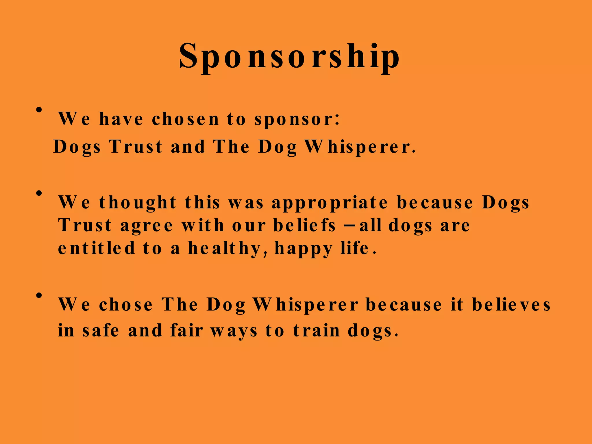 Sponsorship  We have chosen to sponsor: Dogs Trust and The Dog Whisperer. We thought this was appropriate because Dogs Trust agree with our beliefs – all dogs are entitled to a healthy, happy life.  We chose The Dog Whisperer because it believes in safe and fair ways to train dogs.   