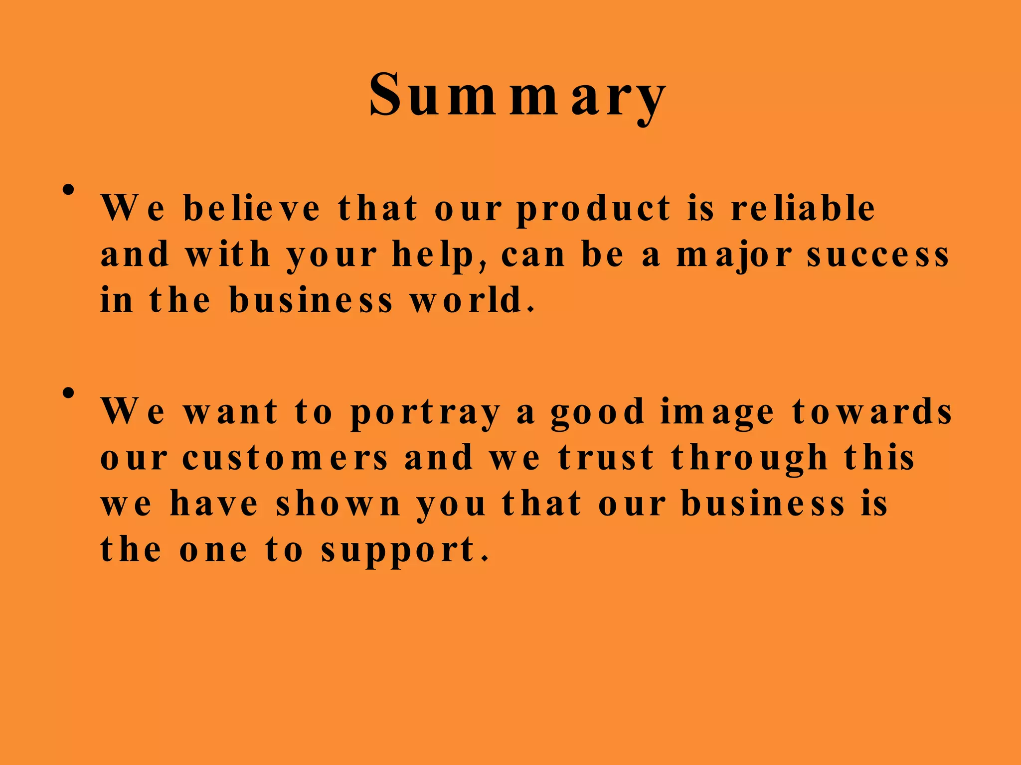 Summary We believe that our product is reliable and with your help, can be a major success in the business world. We want to portray a good image towards our customers and we trust through this we have shown you that our business is the one to support. 
