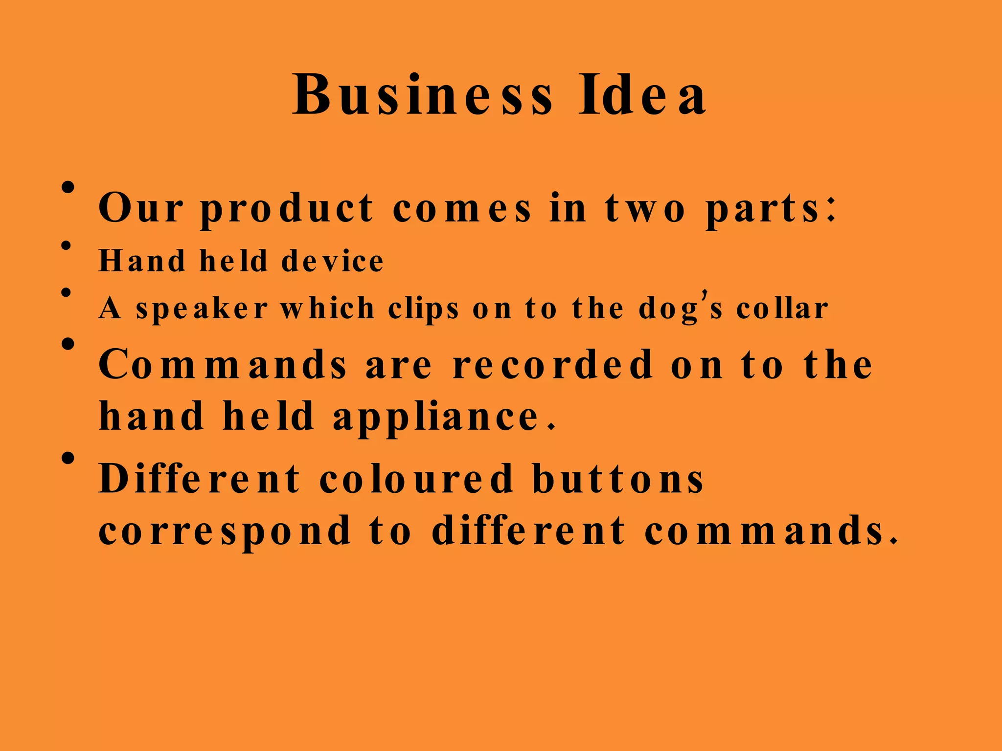 Business Idea Our product comes in two parts: Hand held device A speaker which clips on to the dog’s collar Commands are recorded on to the hand held appliance. Different coloured buttons correspond to different commands. 