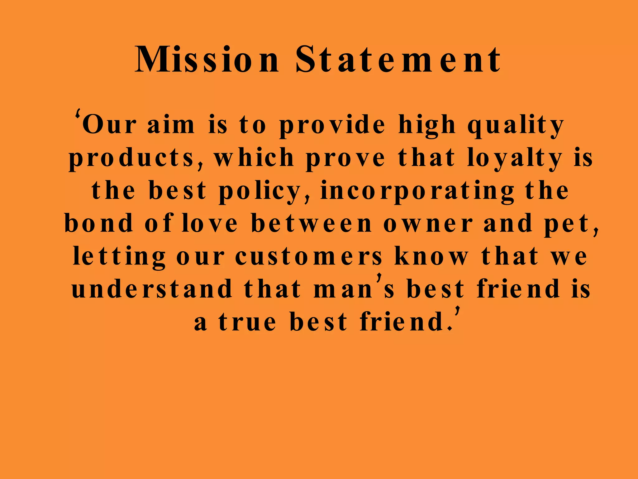 Mission Statement ‘ Our aim is to provide high quality products, which prove that loyalty is the best policy, incorporating the bond of love between owner and pet, letting our customers know that we understand that man’s best friend is a true best friend.’  