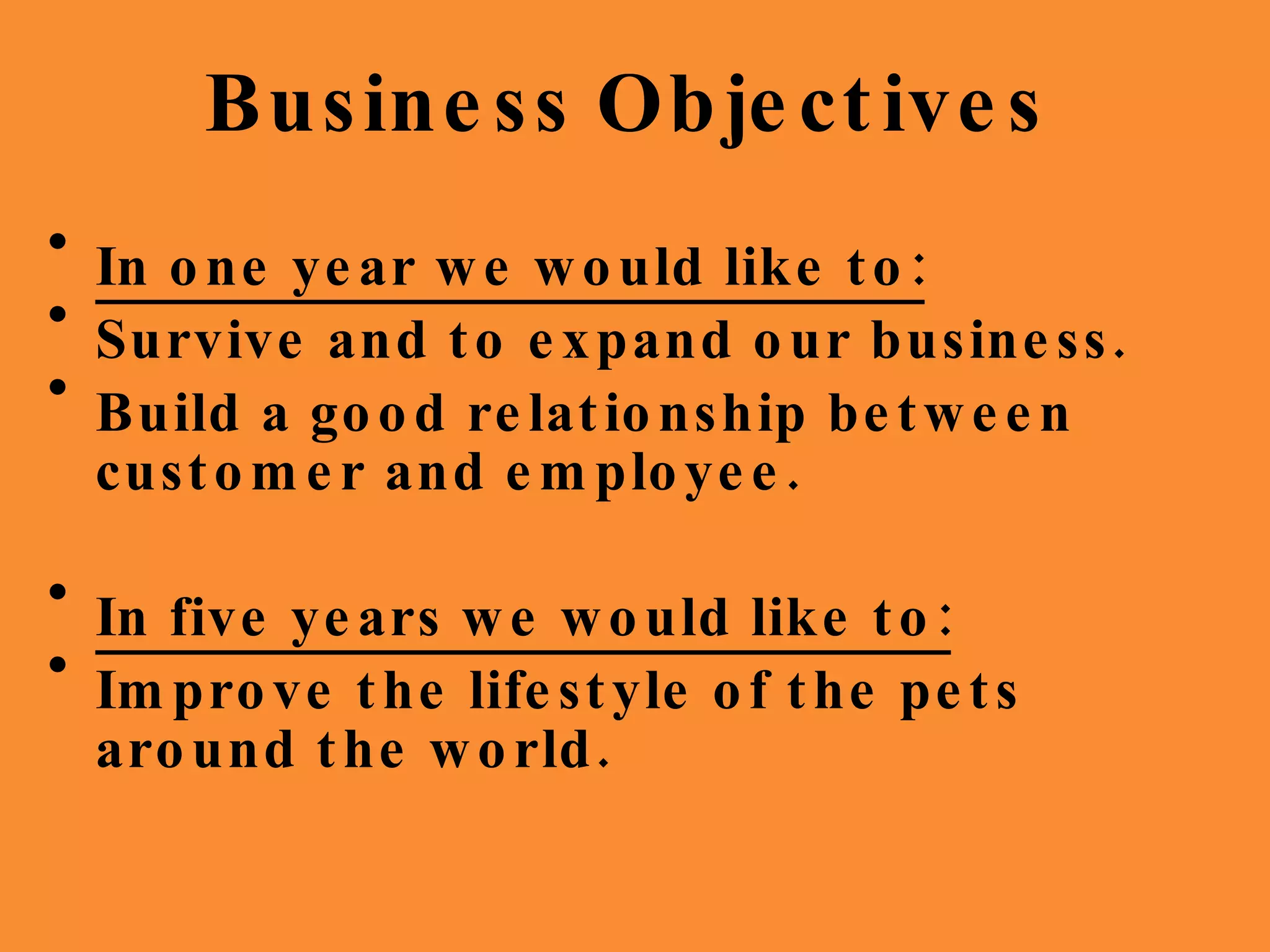 Business   Objectives In one year we would like to: Survive and to expand our business. Build a good relationship between customer and employee. In five years we would like to: Improve the lifestyle of the pets around the world.  