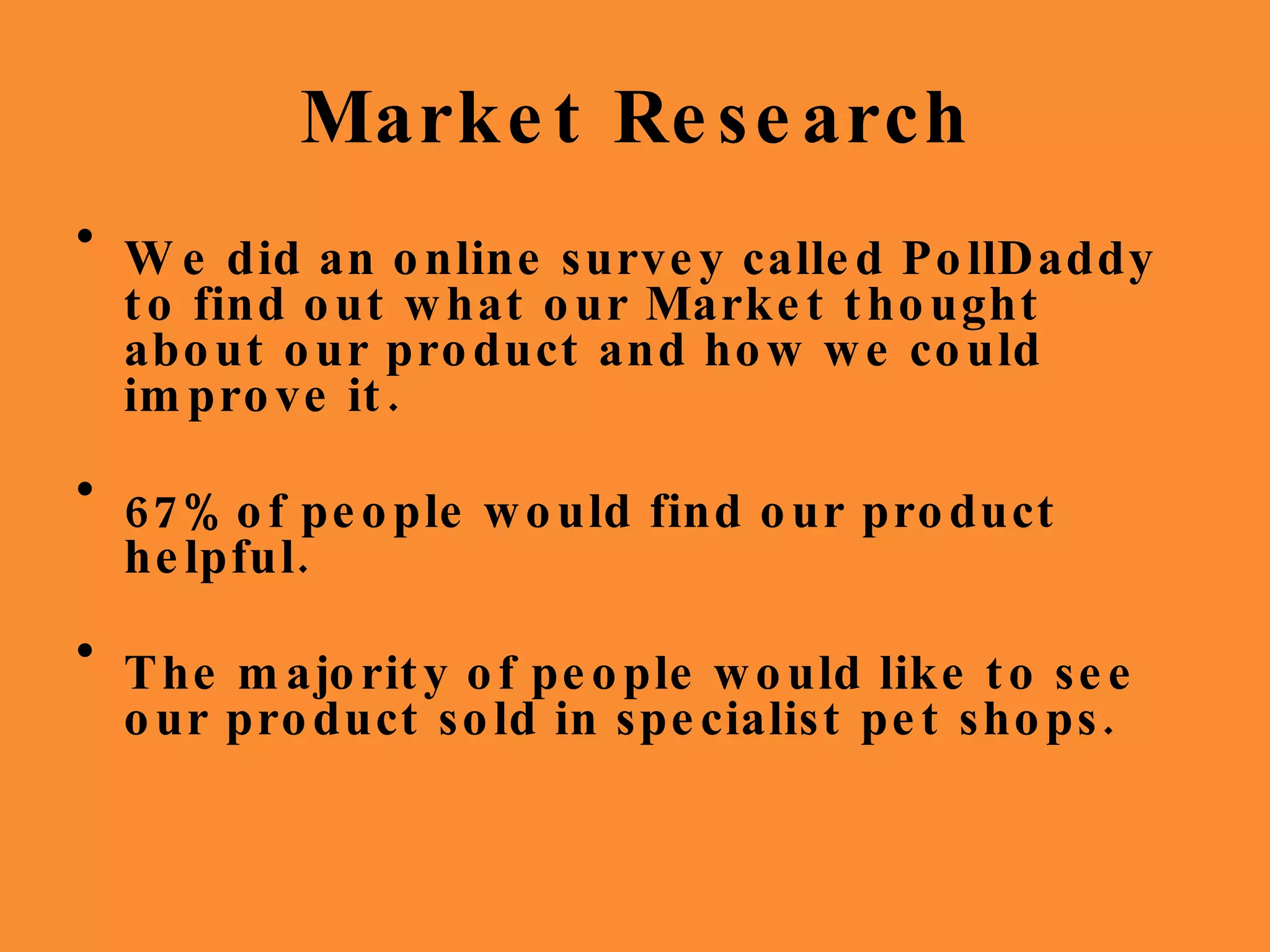 Market Research We did an online survey called PollDaddy to find out what our Market thought about our product and how we could improve it. 67% of people would find our product helpful. The majority of people would like to see our product sold in specialist pet shops. 