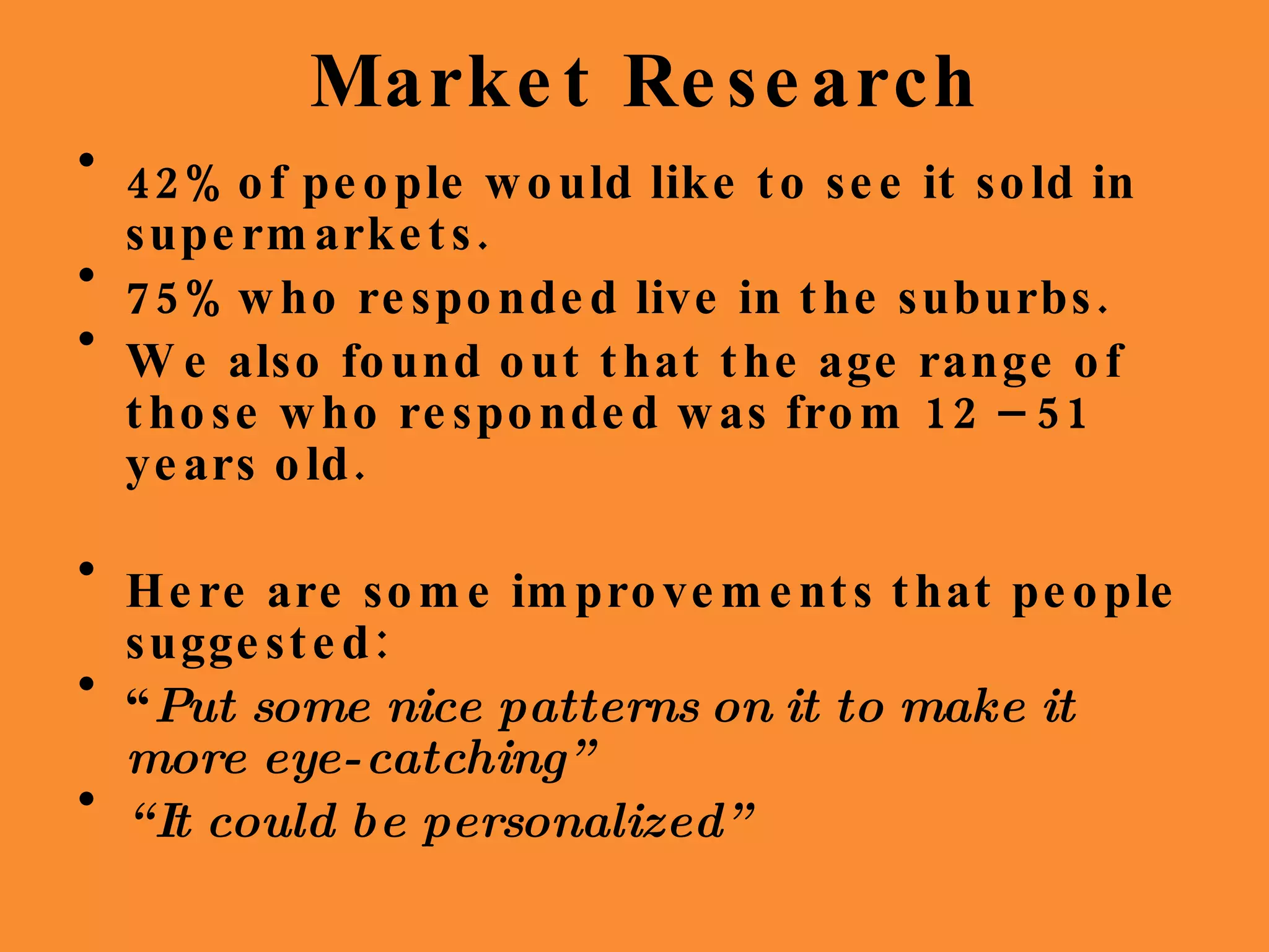 Market Research 42%  of people would like to see it sold in supermarkets. 75%  who responded live in the suburbs. We also found out that the age range of those who responded was from 12 – 51 years old. Here are some improvements that people suggested: “ Put some nice patterns on it to make it more eye-catching” “ It could be personalized” 