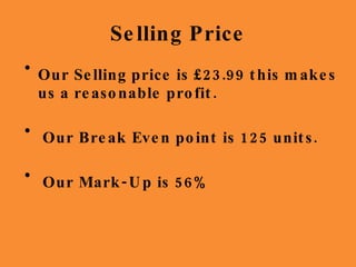 Selling Price Our Selling price is £23.99 this makes us a reasonable profit. Our Break Even point is 125 units. Our Mark-Up is 56% 