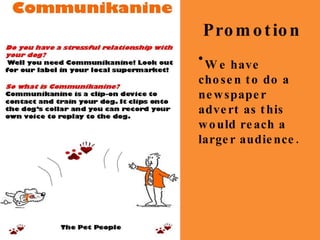 Promotion Do you have a stressful relationship with your dog? Well you need Communikanine! Look out for our label in your local supermarket! Communikanine So what is Communikanine? Communikanine is a clip-on device to  contact and train your dog. It clips onto the dog’s collar and you can record your own voice to replay to the dog. The Pet People Do you have a stressful relationship with your dog? Well you need Communikanine! Look out for our label in your local supermarket! Communikanine So what is Communikanine? Communikanine is a clip-on device to  contact and train your dog. It clips onto the dog’s collar and you can record your own voice to replay to the dog. The Pet People We have chosen to do a newspaper advert as this would reach a larger audience. 