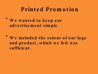 Printed Promotion We wanted to keep our advertisement simple. We included the colour of our logo and product, which we felt was sufficient. 