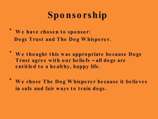 Sponsorship  We have chosen to sponsor: Dogs Trust and The Dog Whisperer. We thought this was appropriate because Dogs Trust agree with our beliefs – all dogs are entitled to a healthy, happy life.  We chose The Dog Whisperer because it believes in safe and fair ways to train dogs.   