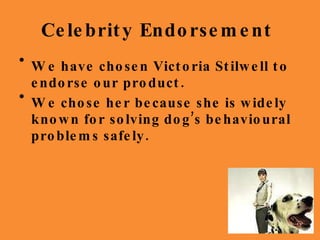 Celebrity Endorsement  We have chosen Victoria Stilwell to endorse our product. We chose her because she is widely known for solving dog’s behavioural problems safely. 