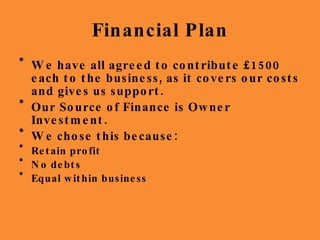Financial Plan We have all agreed to contribute £1500 each to the business, as it covers our costs and gives us support. Our Source of Finance is Owner Investment. We chose this because: Retain profit  No debts  Equal within business 