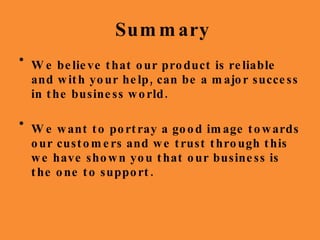 Summary We believe that our product is reliable and with your help, can be a major success in the business world. We want to portray a good image towards our customers and we trust through this we have shown you that our business is the one to support. 