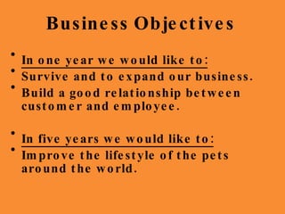Business   Objectives In one year we would like to: Survive and to expand our business. Build a good relationship between customer and employee. In five years we would like to: Improve the lifestyle of the pets around the world.  
