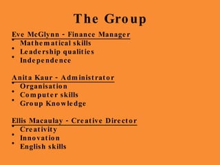 The Group Eve McGlynn - Finance Manager Mathematical skills Leadership qualities Independence  Anita Kaur - Administrator Organisation Computer skills Group Knowledge Ellis Macaulay - Creative Director Creativity Innovation English skills 