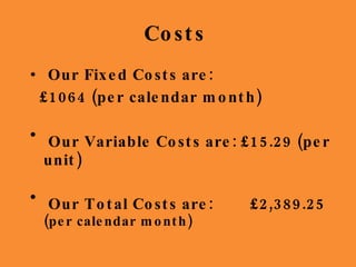 Costs  Our Fixed Costs are:  £1064 (per calendar month) Our Variable Costs are: £15.29 (per unit) Our Total Costs are:  £2,389.25  (per calendar month) 