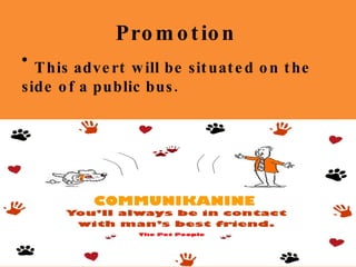 Promotion Do you have a stressful relationship with your dog? Well you need Communikanine! Look out for our label in your local supermarket! Communikanine So what is Communikanine? Communikanine is a clip-on device to  contact and train your dog. It clips onto the dog’s collar and you can record your own voice to replay to the dog. The Pet People Do you have a stressful relationship with your dog? Well you need Communikanine! Look out for our label in your local supermarket! Communikanine So what is Communikanine? Communikanine is a clip-on device to  contact and train your dog. It clips onto the dog’s collar and you can record your own voice to replay to the dog. The Pet People This advert will be situated on the side of a public bus. 