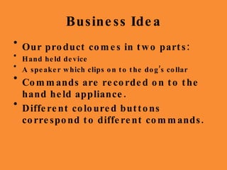 Business Idea Our product comes in two parts: Hand held device A speaker which clips on to the dog’s collar Commands are recorded on to the hand held appliance. Different coloured buttons correspond to different commands. 