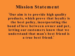 Mission Statement ‘ Our aim is to provide high quality products, which prove that loyalty is the best policy, incorporating the bond of love between owner and pet, letting our customers know that we understand that man’s best friend is a true best friend.’  