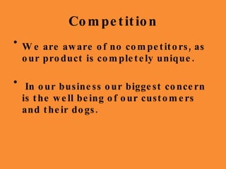 Competition We are aware of no competitors, as our product is completely unique. In our business our biggest concern is the well being of our customers and their dogs. 