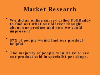 Market Research We did an online survey called PollDaddy to find out what our Market thought about our product and how we could improve it. 67% of people would find our product helpful. The majority of people would like to see our product sold in specialist pet shops. 
