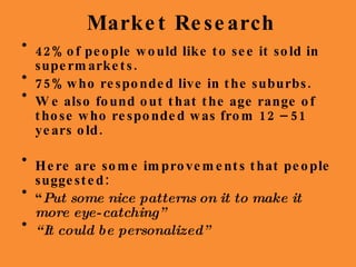 Market Research 42%  of people would like to see it sold in supermarkets. 75%  who responded live in the suburbs. We also found out that the age range of those who responded was from 12 – 51 years old. Here are some improvements that people suggested: “ Put some nice patterns on it to make it more eye-catching” “ It could be personalized” 