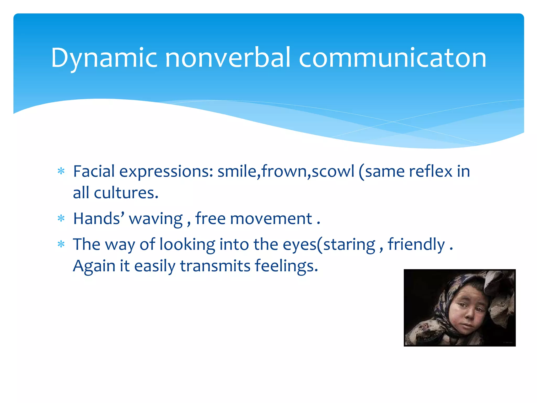  Facial expressions: smile,frown,scowl (same reflex in
all cultures.
 Hands’ waving , free movement .
 The way of looking into the eyes(staring , friendly .
Again it easily transmits feelings.
Dynamic nonverbal communicaton
 