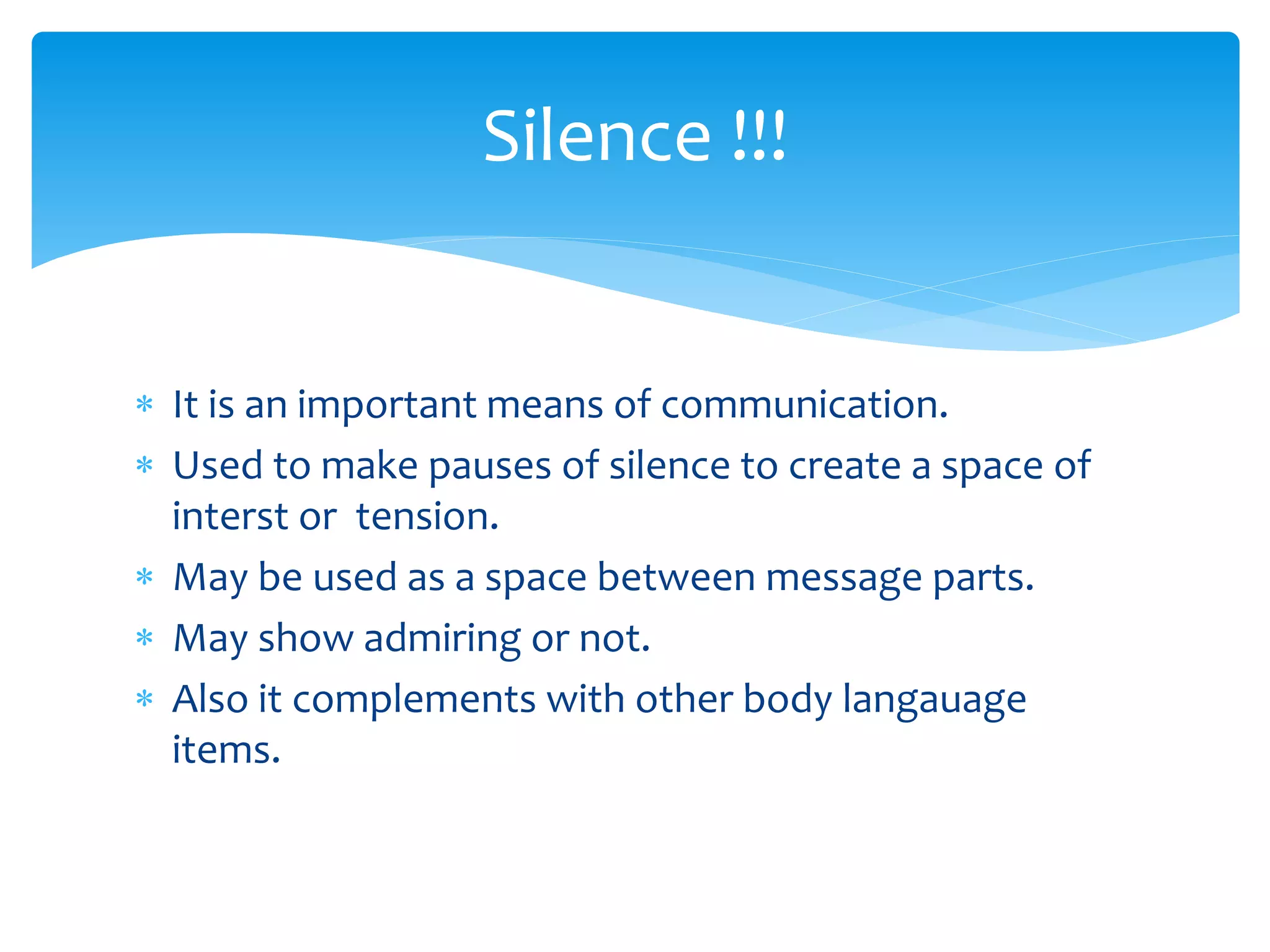  It is an important means of communication.
 Used to make pauses of silence to create a space of
interst or tension.
 May be used as a space between message parts.
 May show admiring or not.
 Also it complements with other body langauage
items.
Silence !!!
 