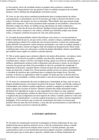 Communio et Progressio                                            http://www.vatican.va/roman_curia/pontifical_councils/pccs/documents...


           (e, brevemente, talvez da sociedade inteira) as grandes obras artísticas e culturais da
           humanidade. Enriquecimento este que pertence tanto ao autêntico progresso da sociedade
           humana, como à abolição das desigualdades económico-sociais.

           50. Uma vez que estes meios contribuem grandemente para o enriquecimento da cultura
           contemporânea, os informadores devem ter presente que todos os homens têm direito a esta
           cultura. Portanto, não hesitem em usar os chamados "Mass Media" para que possam atingir
           público mais numeroso. Tais meios permitem ainda responder às necessidades e interesses dos
           diferentes campos da cultura, na medida em que apresentam, de modo competente e
           interessante, o fruto das diversas artes liberais. Qualquer homem poderá assim fàcilmente,
           usando estes meios, enriquecer a sua cultura, contanto que mantenha sempre uma atitude
           crítica, e frequente confronto de pontos de vista com outras pessoas.

           51. Exemplo da potencialidade cultural oferecida por estes meios é o serviço prestado ao
           folclore tradicional de povos, em que contos, teatro, canções e danças, exprimem ainda antiga
           e valiosa herança cultural. Em virtude dos seus recursos técnicos, os meios de comunicação
           podem difundir estes genuínos valores humanos, permitindo a sua visão ou audição repetida, e
           fazendo-os presentes, mesmo nos lugares onde tais tradições já desapareceram. Deste modo,
           contribuem para vincar em cada nação o sentido da própria identidade cultural e possibilitam
           que também outras regiões ou culturas os possam apreciar.

           52. Não se pode esquecer que o primeiro objectivo de muitas obras primas - em música, teatro
           ou literatura - foi divertir ou entreter o público; tais diversões, portanto, muito podem
           contribuir para a cultura. (10) Ora, nos tempos de hoje, graças aos meios de comunicação, as
           melhores manifestações artísticas estão à disposição, para descanso e prazer, de um número
           crescente de pessoas que deles têm necessidade no meio de sociedade tão complicada. É
           importante tal descanso, enquanto liberta o homem do peso das preocupações quotidianas e
           ocupa, de modo útil, o tempo livre. Presta portanto grande serviço aos nossos contemporâneos
           a variedade de iniciativas que contribuem para a ocupação dos tempos livres. Deverão,
           contudo, os leitores ou espectadores saber-se regular, de modo que não se deixem absorver
           pela beleza ou curiosidade e venham a descuidar os seus deveres principais ou perder tempo.

           53. Os meios de comunicação são uma novidade para a humanidade de hoje, uma vez que se
           dirigem simultâneamente a um número incontável de pessoas. Podem, sem dúvida, enriquecer
           a humanidade, mas também a podem empobrecer, quando se adaptam às exigências menos
           sérias e dignas dos ouvintes ou leitores. Quando o homem lhes dedica demasiado tempo,
           fàcilmente fica impedido de ocupar as suas capacidades em objectivos mais exigentes.
           Finalmente, a apresentação contínua de obras fáceis e leves corre o risco de diminuir o gosto e
           a exigência dos que já adquiriram um nível superior de cultura. Contudo, podem-se evitar estes
           perigos se os "comunicadores", a um são cuidado de promover a cultura, unirem competência
           pedagógica. Pois é um facto, que os meios de comunicação têm todos os recursos para
           produzir obras do mais alto nível artístico, e estas não são necessàriamente as mais difíceis de
           seguir, ou as menos acessíveis à maioria do público.



                                           4. GÉNEROS ARTÍSTICOS



           54. Os meios de comunicação social não só propagam as formas tradicionais de arte, mas
           também fazem nascer géneros artísticos novos; a rede de comunicações abraça o mundo
           inteiro e duplica o processo de relações entre os povos. É normal, portanto, que tanto
           comunicadores como os seus destinatários procurem adquirir um gosto verdadeiramente
           universal; gosto que os torne aptos a apreciar e admitir tanto as formas tradicionais de


10 de 34                                                                                                               07/08/2010 15:41
 