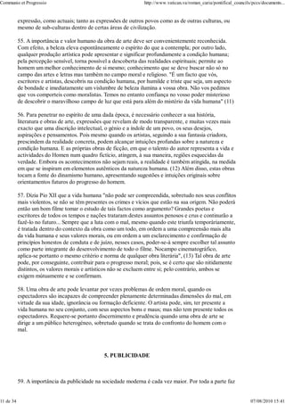 Communio et Progressio                                            http://www.vatican.va/roman_curia/pontifical_councils/pccs/documents...


           expressão, como actuais; tanto as expressões de outros povos como as de outras culturas, ou
           mesmo de sub-culturas dentro de certas áreas de civilização.

           55. A importância e valor humano da obra de arte deve ser convenientemente reconhecida.
           Com efeito, a beleza eleva espontâneamente o espírito do que a contempla; por outro lado,
           qualquer produção artística pode apresentar e significar profundamente a condição humana;
           pela percepção sensível, torna possível a descoberta das realidades espirituais; permite ao
           homem um melhor conhecimento de si mesmo; conhecimento que se deve buscar não só no
           campo das artes e letras mas também no campo moral e religioso. "É um facto que vós,
           escritores e artistas, descobris na condição humana, por humilde e triste que seja, um aspecto
           de bondade e imediatamente um vislumbre de beleza ilumina a vossa obra. Não vos pedimos
           que vos comporteis como moralistas. Temos no entanto confiança no vosso poder misterioso
           de descobrir o maravilhoso campo de luz que está para além do mistério da vida humana" (11)

           56. Para penetrar no espírito de uma dada época, é necessário conhecer a sua história,
           literatura e obras de arte, expressões que revelam de modo transparente, e muitas vezes mais
           exacto que uma discrição intelectual, o génio e a índole de um povo, os seus desejos,
           aspirações e pensamentos. Pois mesmo quando os artistas, seguindo a sua fantasia criadora,
           prescindem da realidade concreta, podem alcançar intuições profundas sobre a natureza e
           condição humana. E as próprias obras de ficção, em que o talento do autor representa a vida e
           actividades do Homen num quadro fictício, atingem, à sua maneira, regiões esquecidas da
           verdade. Embora os acontecimentos não sejam reais, a realidade é também atingida, na medida
           em que se inspiram em elementos autênticos da natureza humana. (12) Além disso, estas obras
           tocam a fonte do dinamismo humano, apresentando sugestões e intuições originais sobre
           orientamentos futuros do progresso do homem.

           57. Dizia Pio XII que a vida humana "não pode ser compreendida, sobretudo nos seus conflitos
           mais violentos, se não se têm presentes os crimes e vícios que estão na sua origem. Não poderá
           então um bom filme tomar o estudo de tais factos como argumento? Grandes poetas e
           escritores de todos os tempos e nações trataram destes assuntos penosos e crus e continurão a
           fazê-lo no futuro... Sempre que a luta com o mal, mesmo quando este triunfa temporàriamente,
           é tratada dentro do contexto da obra como um todo, em ordem a uma compreensão mais alta
           da vida humana e seus valores morais, ou em ordem a um esclarecimento e confirmação de
           princípios honestos de conduta e de juízo, nesses casos, poder-se-à sempre escolher tal assunto
           como parte integrante do desenvolvimento de todo o filme. Nocampo cinematográfico,
           aplica-se portanto o mesmo critério e norma de qualquer obra literária", (13) Tal obra de arte
           pode, por conseguinte, contribuir para o progresso moral; pois, se é certo que são nitidamente
           distintos, os valores morais e artísticos não se excluem entre si; pelo contrário, ambos se
           exigem mútuamente e se confirmam.

           58. Uma obra de arte pode levantar por vezes problemas de ordem moral, quando os
           espectadores são incapazes de compreender plenamente determinadas dimensões do mal, em
           virtude da sua idade, ignorância ou formação deficiente. O artista pode, sim, ter presente a
           vida humana no seu conjunto, com seus aspectos bons e maus; mas não tem presente todos os
           espectadores. Requere-se portanto discernimento e prudência quando uma obra de arte se
           dirige a um público heterogéneo, sobretudo quando se trata do confronto do homem com o
           mal.



                                                5. PUBLICIDADE



           59. A importância da publicidade na sociedade moderna é cada vez maior. Por toda a parte faz


11 de 34                                                                                                               07/08/2010 15:41
 